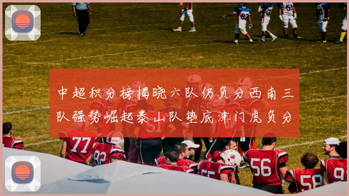 中超积分榜揭晓六队仍负分西南三队强势崛起泰山队垫底津门虎负分严重