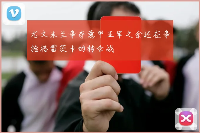 尤文米兰争夺意甲亚军之余还在争抢格雷茨卡的转会战