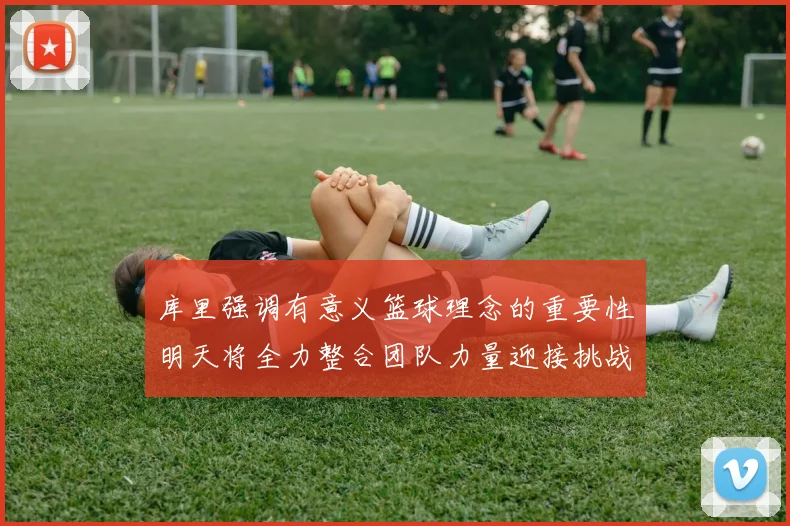 库里强调有意义篮球理念的重要性明天将全力整合团队力量迎接挑战