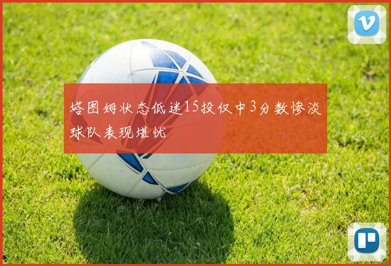 塔图姆状态低迷15投仅中3分数惨淡球队表现堪忧