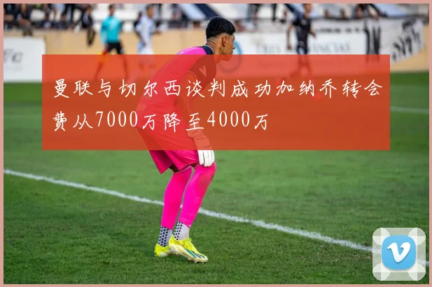 曼联与切尔西谈判成功加纳乔转会费从7000万降至4000万
