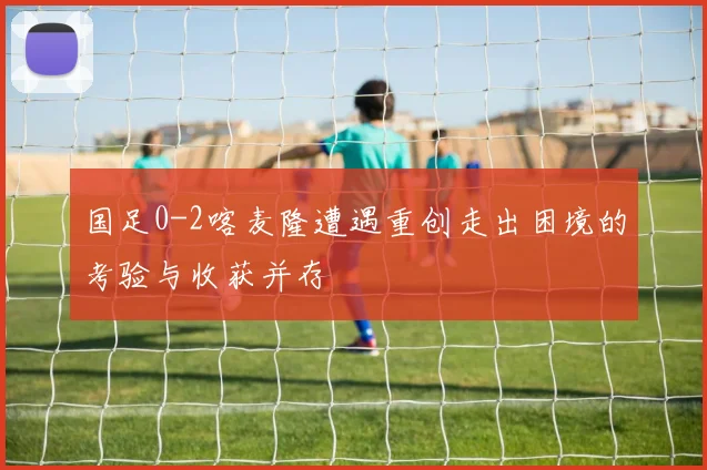 国足0-2喀麦隆遭遇重创走出困境的考验与收获并存