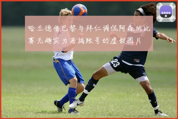 哈兰德借巴黎与拜仁调侃阿森纳比赛无趣实为恶搞账号的虚假图片